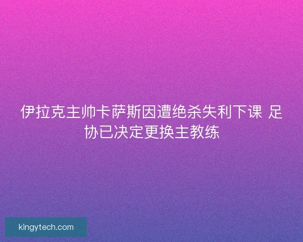 伊拉克主帅卡萨斯因遭绝杀失利下课 足协已决定更换主教练