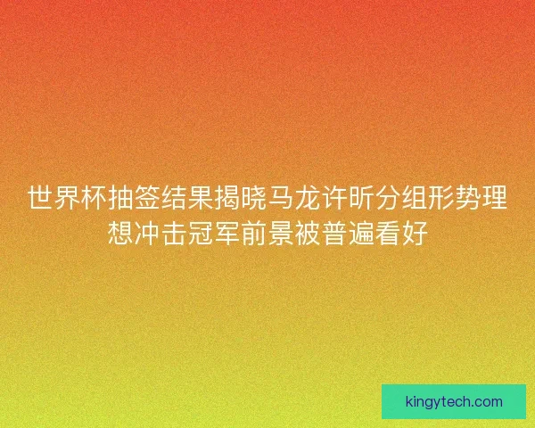 世界杯抽签结果揭晓马龙许昕分组形势理想冲击冠军前景被普遍看好