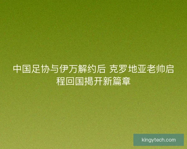 中国足协与伊万解约后 克罗地亚老帅启程回国揭开新篇章