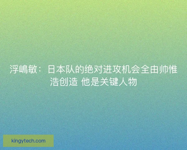 浮嶋敏：日本队的绝对进攻机会全由帅惟浩创造 他是关键人物