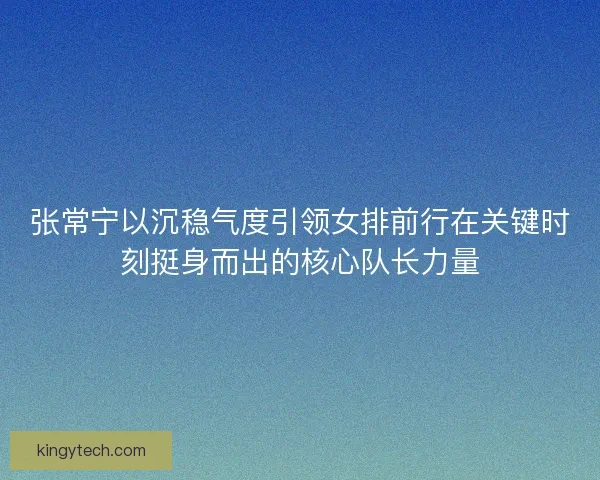 张常宁以沉稳气度引领女排前行在关键时刻挺身而出的核心队长力量